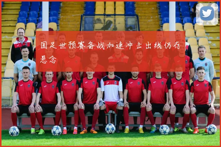 国足世预赛备战加速冲击出线仍存悬念