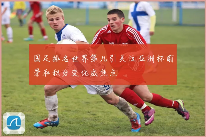 国足排名世界第几引关注亚洲杯前景和积分变化成焦点
