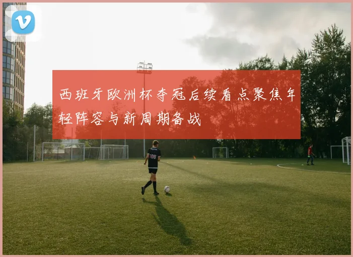 西班牙欧洲杯夺冠后续看点聚焦年轻阵容与新周期备战