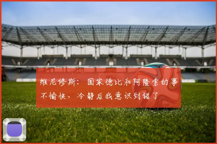 维尼修斯：国家德比和阿隆索的事不愉快，冷静后我意识到错了