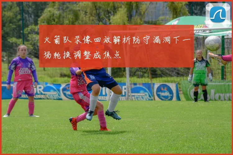 火箭队录像回放解析防守漏洞下一场轮换调整成焦点