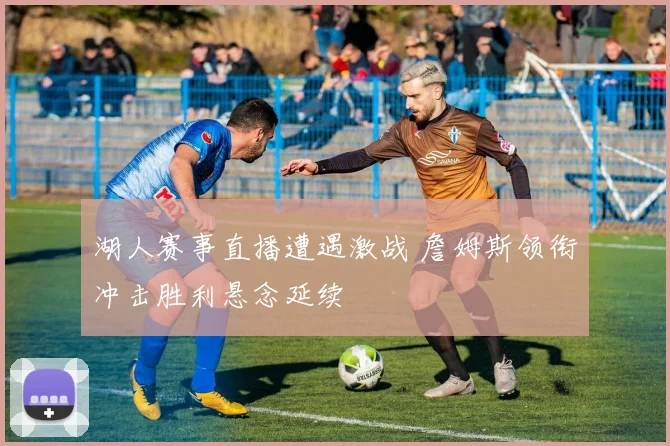 湖人赛事直播遭遇激战 詹姆斯领衔冲击胜利悬念延续