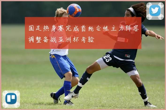 国足热身赛完成首轮合练主力阵容调整备战亚洲杯考验