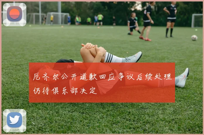 厄齐尔公开道歉回应争议后续处理仍待俱乐部决定