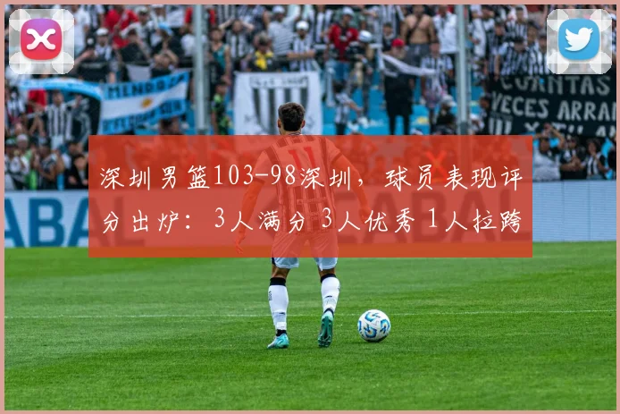 深圳男篮103-98深圳，球员表现评分出炉：3人满分 3人优秀 1人拉跨