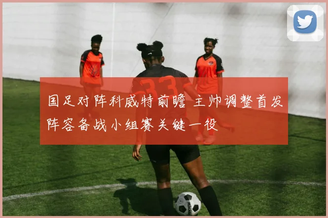 国足对阵科威特前瞻 主帅调整首发阵容备战小组赛关键一役