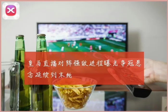 皇马直播对阵强敌进程曝光争冠悬念延续到末轮