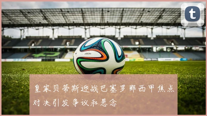 皇家贝蒂斯迎战巴塞罗那西甲焦点对决引发争议和悬念