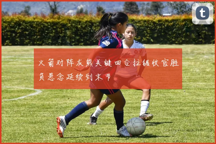 火箭对阵灰熊关键回合拉锯收官胜负悬念延续到末节